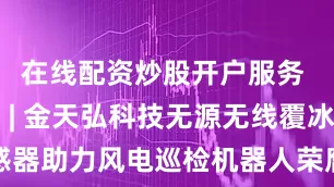 在线配资炒股开户服务 全球首创 | 金天弘科技无源无线覆冰检测传感器助力风电巡检机器人荣膺北京市首试首用政策支持