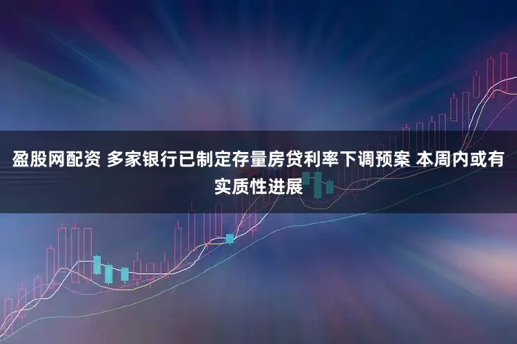 盈股网配资 多家银行已制定存量房贷利率下调预案 本周内或有实质性进展