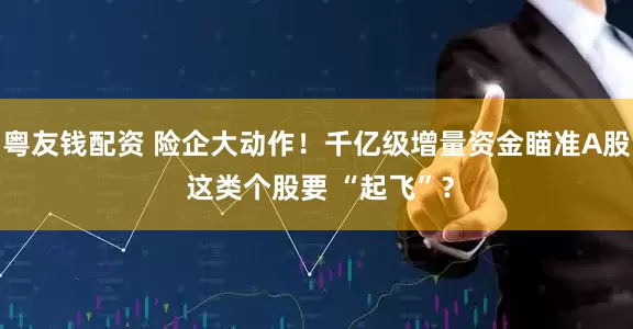 粤友钱配资 险企大动作！千亿级增量资金瞄准A股 这类个股要 “起飞”？