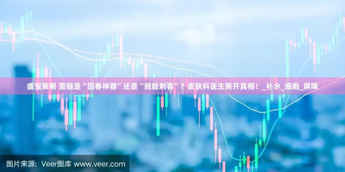 盛宝策略 面膜是“回春神器”还是“毁脸刺客”？皮肤科医生撕开真相！_补水_细胞_屏障