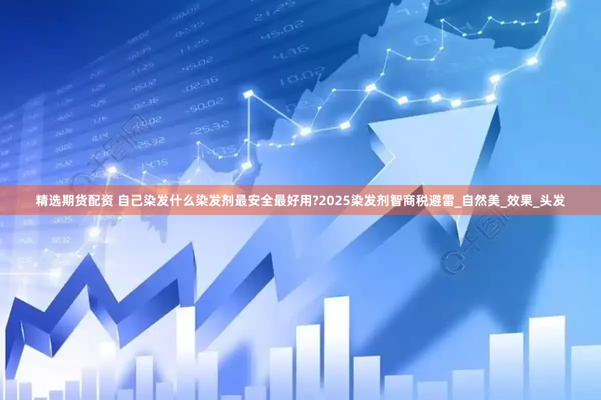 精选期货配资 自己染发什么染发剂最安全最好用?2025染发剂智商税避雷_自然美_效果_头发