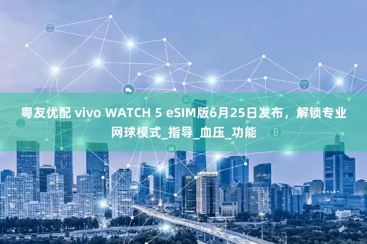 粤友优配 vivo WATCH 5 eSIM版6月25日发布，解锁专业网球模式_指导_血压_功能
