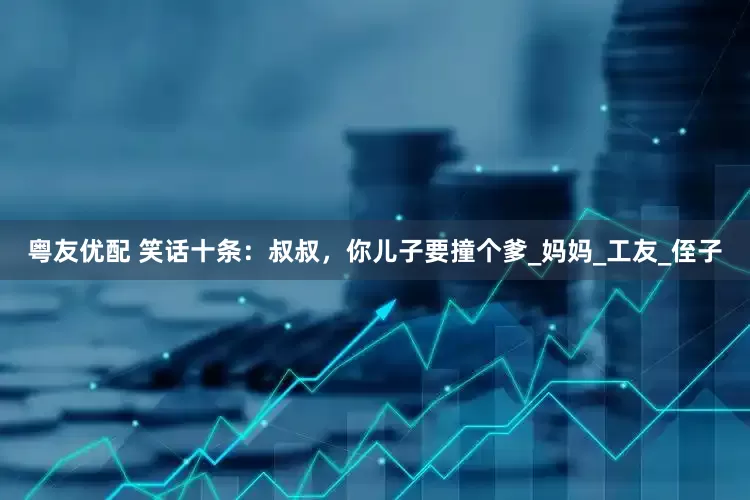 粤友优配 笑话十条：叔叔，你儿子要撞个爹_妈妈_工友_侄子