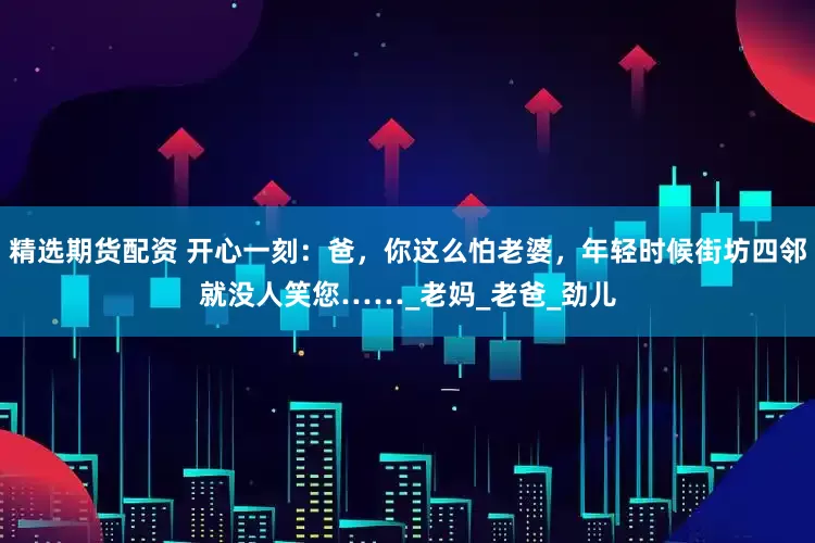 精选期货配资 开心一刻：爸，你这么怕老婆，年轻时候街坊四邻就没人笑您……_老妈_老爸_劲儿