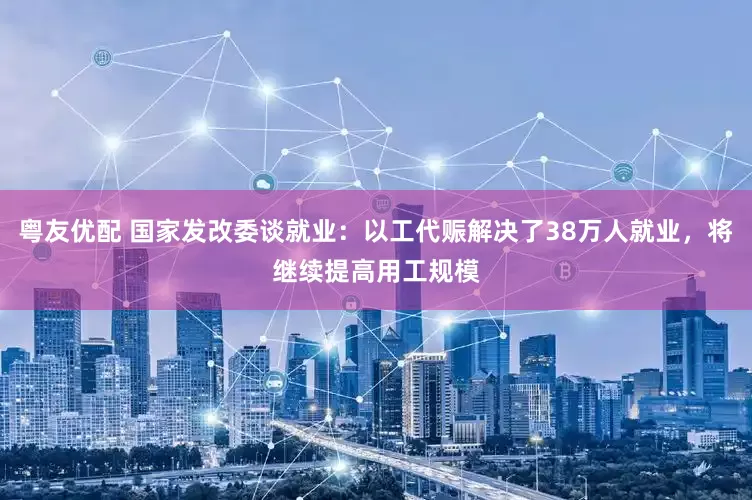 粤友优配 国家发改委谈就业：以工代赈解决了38万人就业，将继续提高用工规模