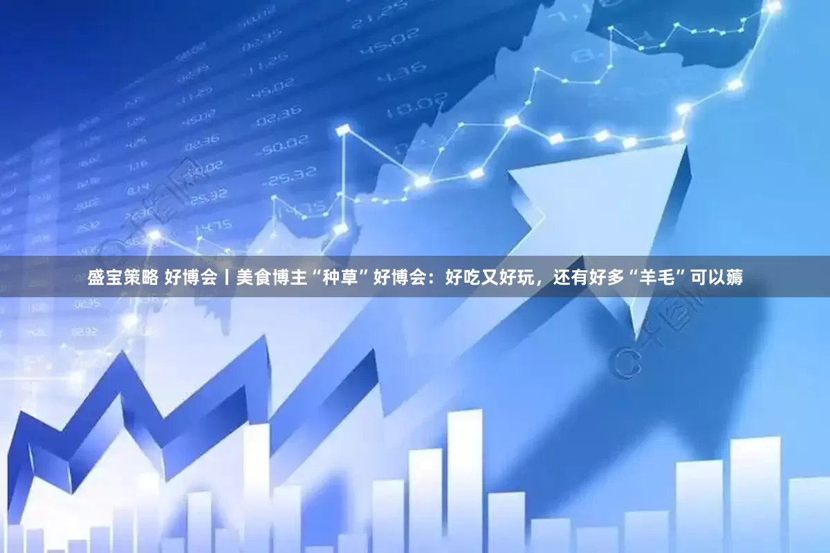 盛宝策略 好博会丨美食博主“种草”好博会：好吃又好玩，还有好多“羊毛”可以薅