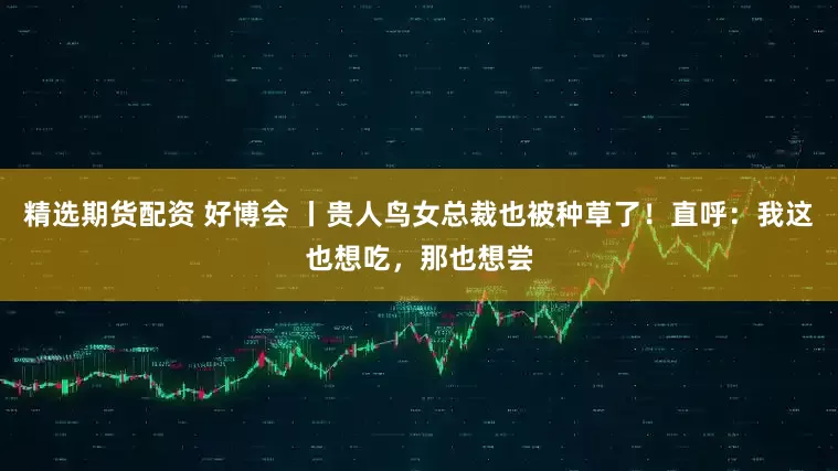 精选期货配资 好博会 丨贵人鸟女总裁也被种草了！直呼：我这也想吃，那也想尝
