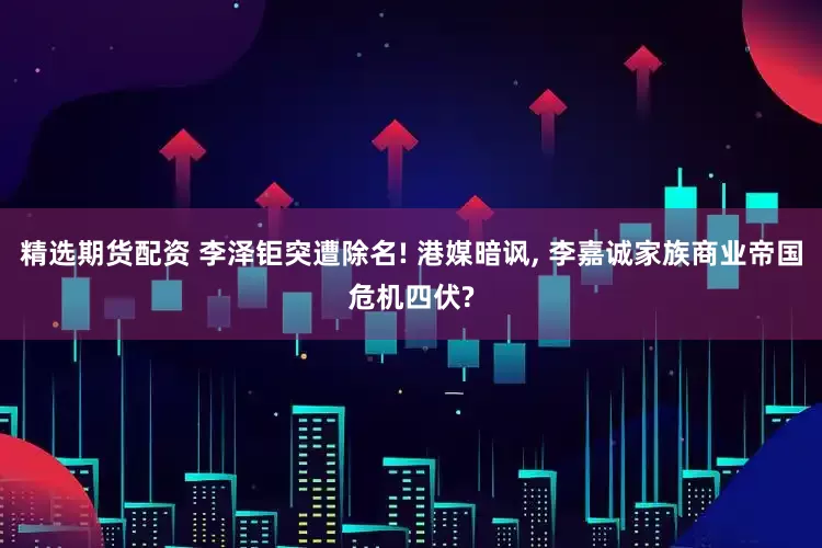 精选期货配资 李泽钜突遭除名! 港媒暗讽, 李嘉诚家族商业帝国危机四伏?