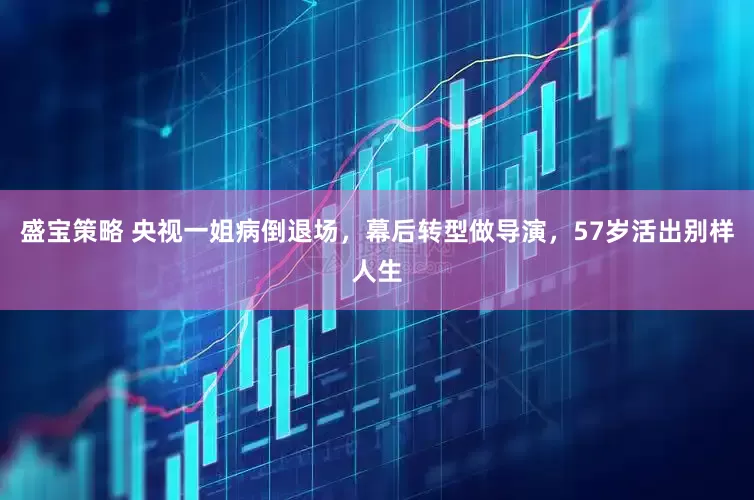 盛宝策略 央视一姐病倒退场，幕后转型做导演，57岁活出别样人生