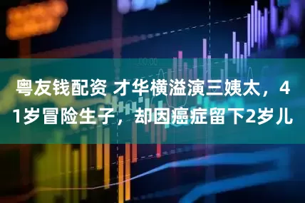 粤友钱配资 才华横溢演三姨太，41岁冒险生子，却因癌症留下2岁儿