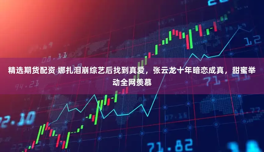 精选期货配资 娜扎泪崩综艺后找到真爱，张云龙十年暗恋成真，甜蜜举动全网羡慕