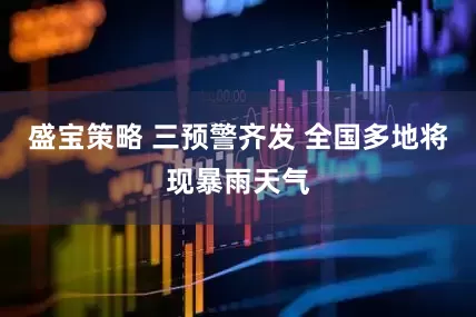 盛宝策略 三预警齐发 全国多地将现暴雨天气