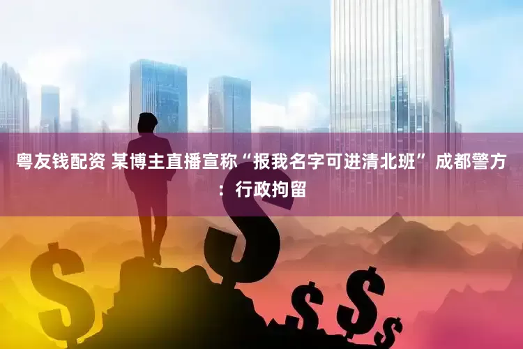 粤友钱配资 某博主直播宣称“报我名字可进清北班” 成都警方：行政拘留