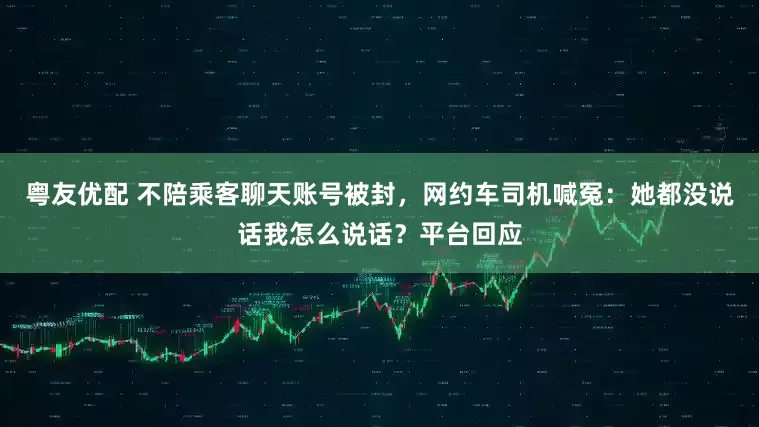 粤友优配 不陪乘客聊天账号被封，网约车司机喊冤：她都没说话我怎么说话？平台回应