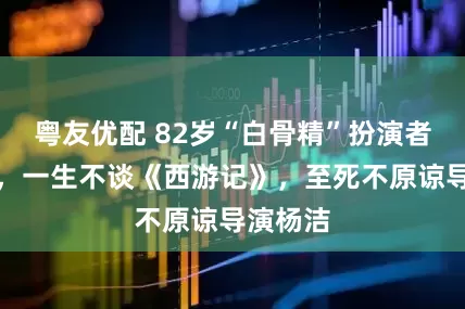 粤友优配 82岁“白骨精”扮演者杨春霞，一生不谈《西游记》，至死不原谅导演杨洁