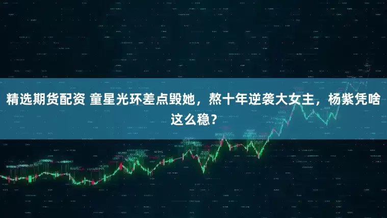 精选期货配资 童星光环差点毁她，熬十年逆袭大女主，杨紫凭啥这么稳？