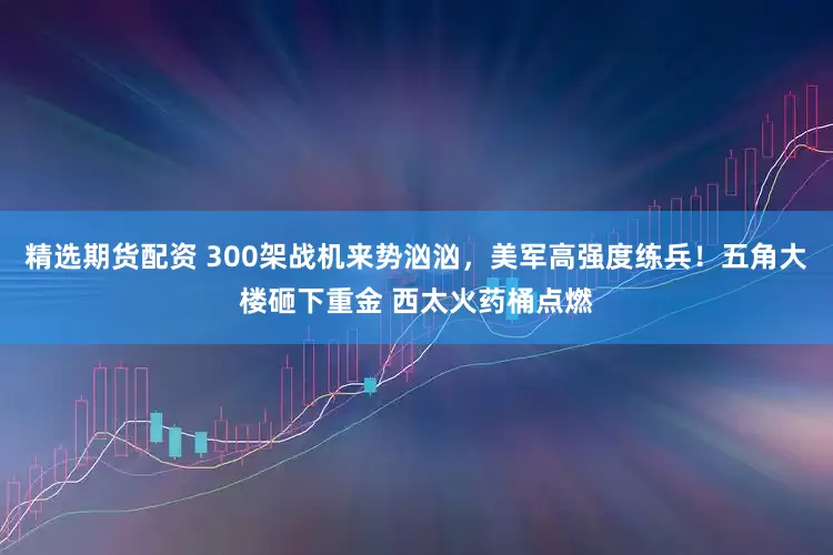 精选期货配资 300架战机来势汹汹，美军高强度练兵！五角大楼砸下重金 西太火药桶点燃