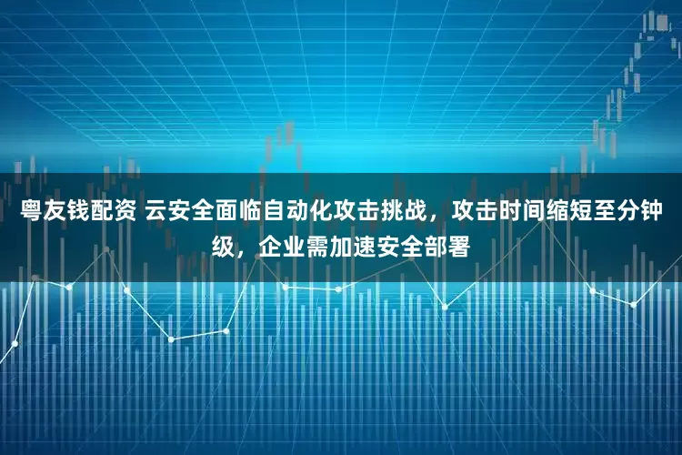 粤友钱配资 云安全面临自动化攻击挑战，攻击时间缩短至分钟级，企业需加速安全部署