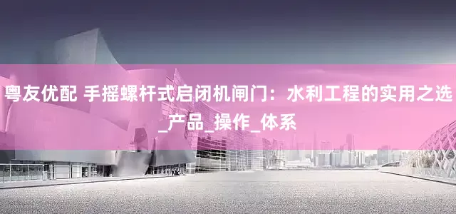 粤友优配 手摇螺杆式启闭机闸门：水利工程的实用之选_产品_操作_体系