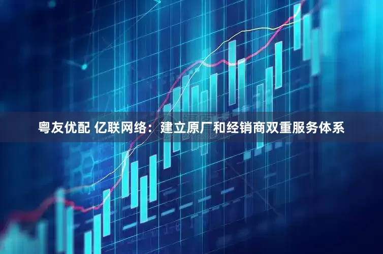 粤友优配 亿联网络：建立原厂和经销商双重服务体系