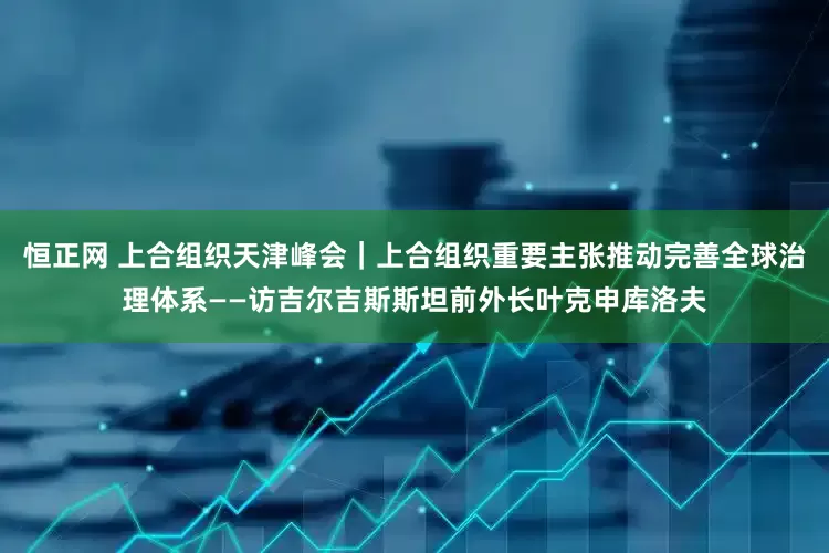 恒正网 上合组织天津峰会｜上合组织重要主张推动完善全球治理体系——访吉尔吉斯斯坦前外长叶克申库洛夫