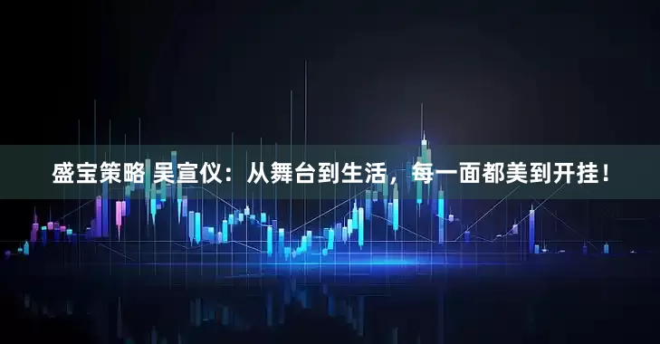 盛宝策略 吴宣仪：从舞台到生活，每一面都美到开挂！