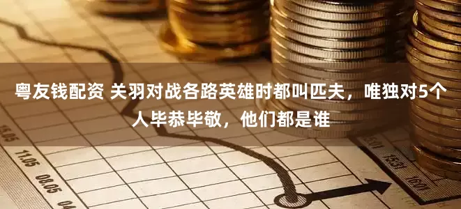 粤友钱配资 关羽对战各路英雄时都叫匹夫，唯独对5个人毕恭毕敬，他们都是谁