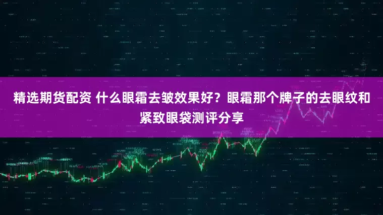 精选期货配资 什么眼霜去皱效果好？眼霜那个牌子的去眼纹和紧致眼袋测评分享