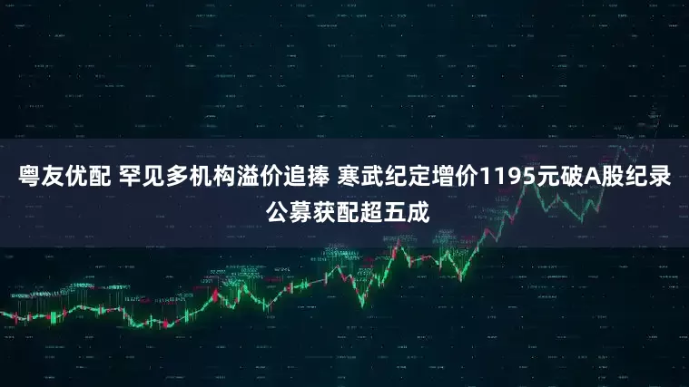 粤友优配 罕见多机构溢价追捧 寒武纪定增价1195元破A股纪录 公募获配超五成