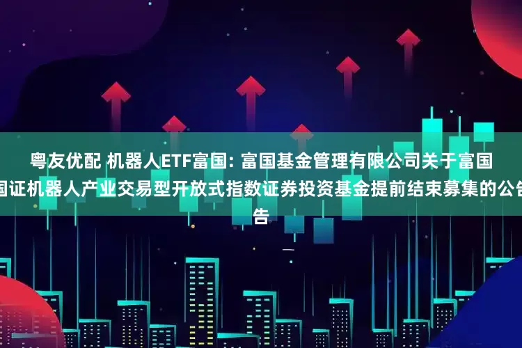 粤友优配 机器人ETF富国: 富国基金管理有限公司关于富国国证机器人产业交易型开放式指数证券投资基金提前结束募集的公告