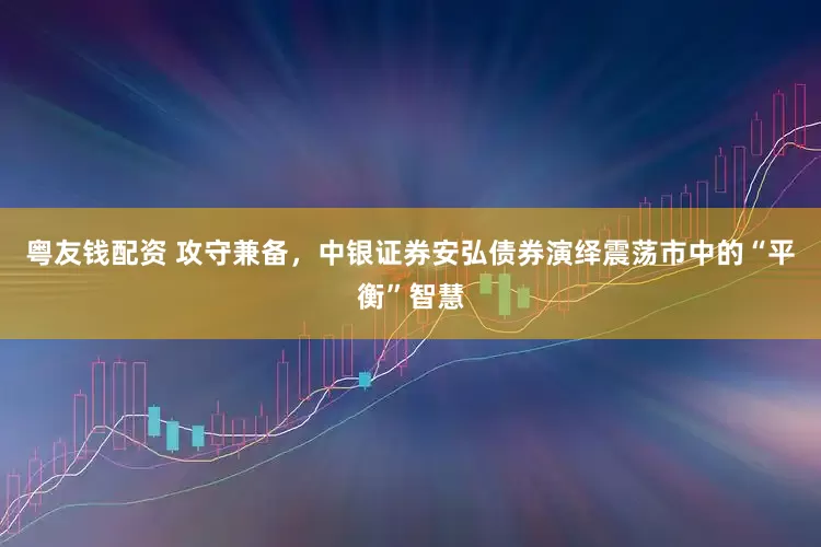粤友钱配资 攻守兼备,中银证券安弘债券演绎震荡市中的“平衡”智慧